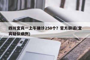四川宜宾一上午确诊250个？官方辟谣(宜宾疑似病例)