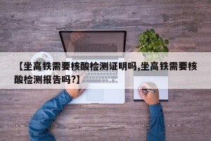 【坐高铁需要核酸检测证明吗,坐高铁需要核酸检测报告吗?】