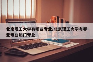 北京理工大学有哪些专业/北京理工大学有哪些专业热门专业