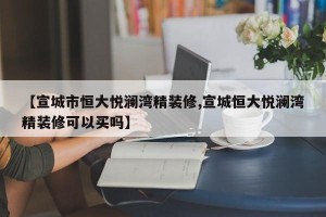 【宣城市恒大悦澜湾精装修,宣城恒大悦澜湾精装修可以买吗】