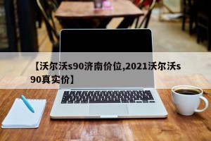 【沃尔沃s90济南价位,2021沃尔沃s90真实价】
