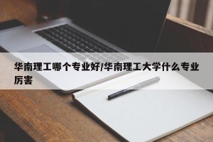华南理工哪个专业好/华南理工大学什么专业厉害