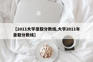 【2011大学录取分数线,大学2011年录取分数线】