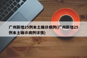 广州新增25例本土确诊病例(广州新增25例本土确诊病例详情)