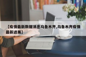 【疫情最新数据消息乌鲁木齐,乌鲁木齐疫情最新进展】