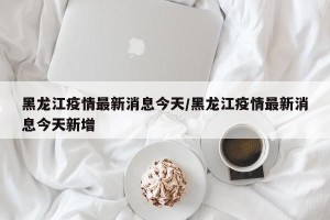 黑龙江疫情最新消息今天/黑龙江疫情最新消息今天新增