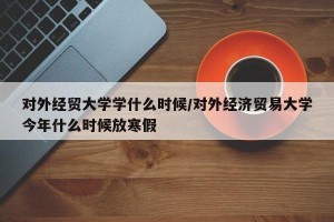 对外经贸大学学什么时候/对外经济贸易大学今年什么时候放寒假