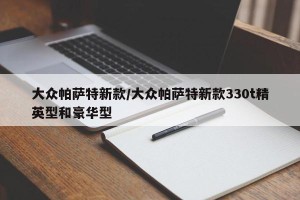 大众帕萨特新款/大众帕萨特新款330t精英型和豪华型