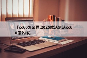 【xc60怎么样,2025款沃尔沃xc60怎么样】