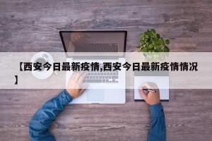 【西安今日最新疫情,西安今日最新疫情情况】