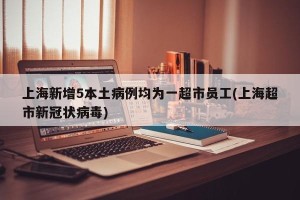上海新增5本土病例均为一超市员工(上海超市新冠状病毒)