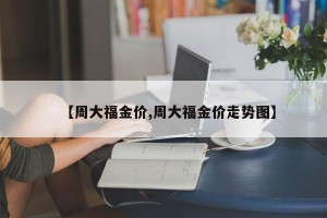 【周大福金价,周大福金价走势图】