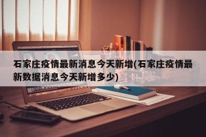 石家庄疫情最新消息今天新增(石家庄疫情最新数据消息今天新增多少)