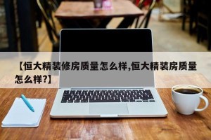 【恒大精装修房质量怎么样,恒大精装房质量怎么样?】