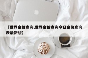 【世界金价查询,世界金价查询今日金价查询表最新版】