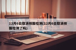12月6日取消核酸检测(12月6日取消核酸检测了吗)