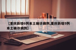 【重庆新增6例本土确诊病例,重庆新增5例本土确诊病例】