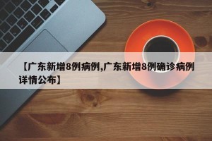 【广东新增8例病例,广东新增8例确诊病例详情公布】