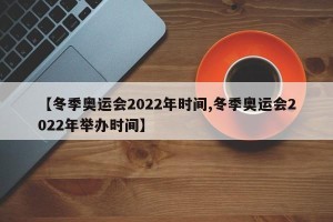 【冬季奥运会2022年时间,冬季奥运会2022年举办时间】
