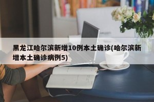 黑龙江哈尔滨新增10例本土确诊(哈尔滨新增本土确诊病例5)