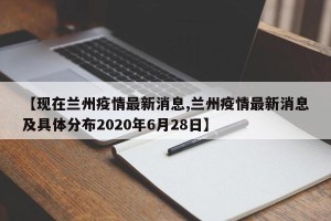 【现在兰州疫情最新消息,兰州疫情最新消息及具体分布2020年6月28日】