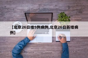 【北京26日增5例病例,北京26日新增病例】