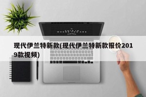 现代伊兰特新款(现代伊兰特新款报价2019款视频)