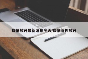 疫情放开最新消息今天/疫情管控放开