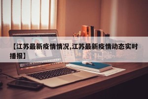 【江苏最新疫情情况,江苏最新疫情动态实时播报】