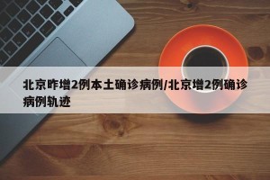 北京昨增2例本土确诊病例/北京增2例确诊病例轨迹