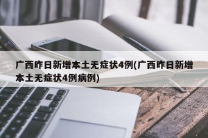 广西昨日新增本土无症状4例(广西昨日新增本土无症状4例病例)
