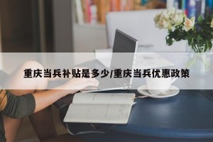 重庆当兵补贴是多少/重庆当兵优惠政策