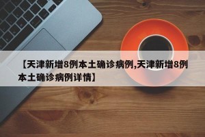 【天津新增8例本土确诊病例,天津新增8例本土确诊病例详情】