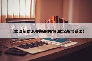 【武汉新增10例新冠阳性,武汉新增感染】